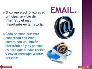  El

correo electrónico es el
principal servicio de
internet y el mas
importante en la historia.

 Cada

persona que esta
conectado con email
cuenta con un “buzón
electrónico” y es personal,
es para que puedas recibir
y enviar mensajes a otras
personas.

anterior

siguiente

 