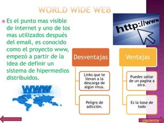  Es

el punto mas visible
de internet y uno de los
mas utilizados después
del email, es conocido
como el proyecto www,
empezó a partir de la
Desventajas
idea de definir un
sistema de hipermedios
Links que te
distribuidos.
llevan a la
descarga de
algún virus.

Peligro de
adicción.

Ventajas
Puedes saltar
de un pagina a
otra.

Es la base de
todo

siguiente

 