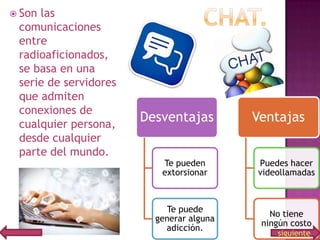 Son

las
comunicaciones
entre
radioaficionados,
se basa en una
serie de servidores
que admiten
conexiones de
cualquier persona,
desde cualquier
parte del mundo.

Desventajas

Ventajas

Te pueden
extorsionar

Puedes hacer
videollamadas

Te puede
generar alguna
adicción.

No tiene
ningún costo
siguiente

 