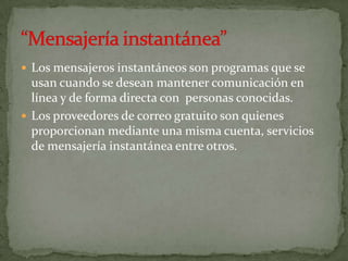  Los mensajeros instantáneos son programas que se
  usan cuando se desean mantener comunicación en
  línea y de forma directa con personas conocidas.
 Los proveedores de correo gratuito son quienes
  proporcionan mediante una misma cuenta, servicios
  de mensajería instantánea entre otros.
 