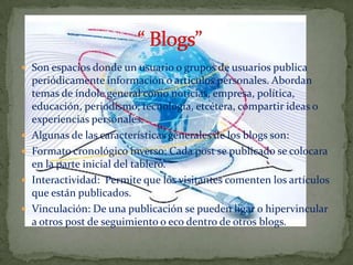  Son espacios donde un usuario o grupos de usuarios publica
    periódicamente información o artículos personales. Abordan
    temas de índole general como noticias, empresa, política,
    educación, periodismo, tecnología, etcétera, compartir ideas o
    experiencias personales.
   Algunas de las características generales de los blogs son:
   Formato cronológico inverso: Cada post se publicado se colocara
    en la parte inicial del tablero.
   Interactividad: Permite que los visitantes comenten los artículos
    que están publicados.
   Vinculación: De una publicación se pueden ligar o hipervincular
    a otros post de seguimiento o eco dentro de otros blogs.
 