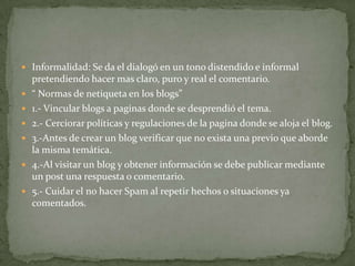  Informalidad: Se da el dialogó en un tono distendido e informal
    pretendiendo hacer mas claro, puro y real el comentario.
   “ Normas de netiqueta en los blogs”
   1.- Vincular blogs a paginas donde se desprendió el tema.
   2.- Cerciorar políticas y regulaciones de la pagina donde se aloja el blog.
   3.-Antes de crear un blog verificar que no exista una previo que aborde
    la misma temática.
   4.-Al visitar un blog y obtener información se debe publicar mediante
    un post una respuesta o comentario.
   5.- Cuidar el no hacer Spam al repetir hechos o situaciones ya
    comentados.
 