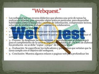  Los webquest son un recurso didáctico que plantea una serie de tareas ha
    realizar en internet para aprender algún tema en particular, para desarrollar
    habilidades como la búsqueda y manejo de información, comprensión lectora,
    solución de problemas, trabajo cooperativo y colaborativo.
    “estructura de los Webquest”
   1.- Introducción: Plantea el tema que se abordara en la tarea a desarrollar.
   2.- Tarea: Se explica de forma general lo que se pretende obtener al finalizar el
    webquest.
   3.- Proceso: Se desglosan las instrucciones y actividades que se deben seguir
    para el cumplimiento de la tarea es importante señalar que a la hora de elaborar
    los productos no se debe “copiar y pegar” de los otros sitios.
   4.- Evaluación: Se especifican los indicadores y parámetros que señalan que la
    tarea cumple con el objetivo del webquest.
   5.- Conclusión: Muestra algunos enlaces o paginas web para profundizar los
    temas sobre el trabajo en el webquest.
 