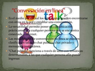  Es el medio por el cual los internautas pueden encontrarse
  con otros en la red y entablar una conversación.
 La versatilidad permite poner en comunicación
  prácticamente a cualquier persona que se encuentra
  conectada a internet.
 Las modalidades de conversación en línea se pueden
  clasificar en salas de chat publico, chat privado y
  mensajería instantánea.
 “Chat publico”, funciona a través de salas con temáticas
  determinadas, a las que cualquier persona afín puede
  ingresar.
 