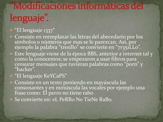  “El lenguaje 1337”
 Consiste en reemplazar las letras del abecedario por los
    símbolos o números que mas se le parezcan. Así, por
    ejemplo la palabra “tresillo” se convierte en “7r351LL0”.
   Este lenguaje viene de la época BBS, anterior a internet tal y
    como la conocemos; se empezaron a usar filtros para
    censurar mensajes que tuvieran palabras como “porn” y
    “hacker”.
   “El lenguaje KeYCaPS”
   Consiste en un texto poniendo en mayúscula las
    consonantes y en minúscula las vocales por ejemplo una
    frase como: El perro no tiene rabo
   Se convierte en: eL PeRRo No TieNe RaBo.
 