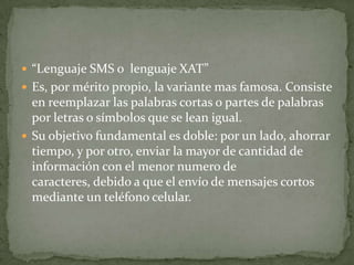  “Lenguaje SMS o lenguaje XAT”
 Es, por mérito propio, la variante mas famosa. Consiste
  en reemplazar las palabras cortas o partes de palabras
  por letras o símbolos que se lean igual.
 Su objetivo fundamental es doble: por un lado, ahorrar
  tiempo, y por otro, enviar la mayor de cantidad de
  información con el menor numero de
  caracteres, debido a que el envío de mensajes cortos
  mediante un teléfono celular.
 