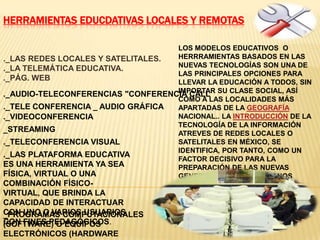 HERRAMIENTAS EDUCDATIVAS LOCALES Y REMOTAS
._LAS REDES LOCALES Y SATELITALES.
._LA TELEMÁTICA EDUCATIVA.
._PÁG. WEB
._AUDIO-TELECONFERENCIAS "CONFERENCIA CALL
._TELE CONFERENCIA _ AUDIO GRÁFICA
._VIDEOCONFERENCIA
_STREAMING
._TELECONFERENCIA VISUAL
LOS MODELOS EDUCATIVOS O
HERRRAMIENTAS BASADOS EN LAS
NUEVAS TECNOLOGÍAS SON UNA DE
LAS PRINCIPALES OPCIONES PARA
LLEVAR LA EDUCACIÓN A TODOS, SIN
IMPORTAR SU CLASE SOCIAL, ASÍ
COMO A LAS LOCALIDADES MÁS
APARTADAS DE LA GEOGRAFÍA
NACIONAL.. LA INTRODUCCIÓN DE LA
TECNOLOGÍA DE LA INFORMACIÓN
ATREVES DE REDES LOCALES O
SATELITALES EN MÉXICO, SE
IDENTIFICA, POR TANTO, COMO UN
FACTOR DECISIVO PARA LA
PREPARACIÓN DE LAS NUEVAS
GENERACIONES DE MEXICANOS
._LAS PLATAFORMA EDUCATIVA
ES UNA HERRAMIENTA YA SEA
FÍSICA, VIRTUAL O UNA
COMBINACIÓN FÍSICO-
VIRTUAL, QUE BRINDA LA
CAPACIDAD DE INTERACTUAR
CON UNO O VARIOS USUARIOS
CON FINES PEDAGÓGICOS.
_PROGRAMAS COMPUTACIONALES
(SOFTWARE) O EQUIPOS
ELECTRÓNICOS (HARDWARE
 