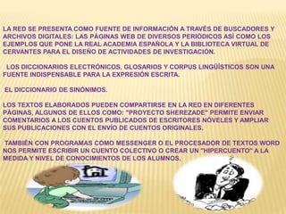 LA RED SE PRESENTA COMO FUENTE DE INFORMACIÓN A TRAVÉS DE BUSCADORES Y
ARCHIVOS DIGITALES: LAS PÁGINAS WEB DE DIVERSOS PERIÓDICOS ASÍ COMO LOS
EJEMPLOS QUE PONE LA REAL ACADEMIA ESPAÑOLA Y LA BIBLIOTECA VIRTUAL DE
CERVANTES PARA EL DISEÑO DE ACTIVIDADES DE INVESTIGACIÓN.
LOS DICCIONARIOS ELECTRÓNICOS, GLOSARIOS Y CORPUS LINGÜÍSTICOS SON UNA
FUENTE INDISPENSABLE PARA LA EXPRESIÓN ESCRITA.
EL DICCIONARIO DE SINÓNIMOS.
LOS TEXTOS ELABORADOS PUEDEN COMPARTIRSE EN LA RED EN DIFERENTES
PÁGINAS, ALGUNOS DE ELLOS COMO: "PROYECTO SHEREZADE" PERMITE ENVIAR
COMENTARIOS A LOS CUENTOS PUBLICADOS DE ESCRITORES NÓVELES Y AMPLIAR
SUS PUBLICACIONES CON EL ENVÍO DE CUENTOS ORIGINALES.
TAMBIÉN CON PROGRAMAS COMO MESSENGER O EL PROCESADOR DE TEXTOS WORD
NOS PERMITE ESCRIBIR UN CUENTO COLECTIVO O CREAR UN "HIPERCUENTO" A LA
MEDIDA Y NIVEL DE CONOCIMIENTOS DE LOS ALUMNOS.
 