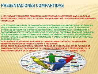 PRESENTACIONES COMPARTIDAS
LAS NUEVAS TECNOLOGÍAS PERMITEN A LAS PERSONAS ENCONTRARSE MÁS ALLÁ DE LAS
FRONTERAS DEL ESPACIO Y DE LA CULTURA, INAUGURANDO ASÍ, UN NUEVO MUNDO DE AMISTADES
POTENCIALES.
DE ESTA NUEVA CULTURA DE COMUNICACIONSE DERIVAN MUCHOS BENEFICIOS:LAS FAMILIAS
PUEDEN PERMANECER EN CONTACTO AUNQUE SUS MIEMBROS ESTEN MUY LEJOS UNOS DE
OTROS;LOS ESTUDIANTES E INVESTIGADORES TIENEN ACCESO MAS FACIL E INMEDIATOS A
DOCUMENTOS,FUENTES Y DESCUBRIMIENTOS CIENTIFICOS Y PUEDEN ASI TRABAJAR EN EQUIPO
DESDE DIVERSOS LUGARES,ADEMAS LA NATIURALEZA INTERACTIVA DE LOS NUEVOS MEDIOS
FACILITA FORMAS MAS DINAMICAS DE APRENDIZAJE Y CARACTERIZACION QUE CONTRIBUYE AL
PROGRESO SOCIAL.
LAS NUEVAS TECNOLOGIAS HAN ABIERTO TAMBIEN CAMINOS PARA EL DIALOGO ENTRE
PERSONAS DE DIVERSOS PAISES,CULTURAS Y RELIGIONES.
ESTAS REDES SOCIALES PUEDEN FACILITAR FORMAS DE COOPERACION ENTRE PUEBLOS DE
DIVERSOS CONTEXTOS GEOGRAFICOS Y CULTURALES,PERMITIENDOLE PROFUNDIZAR EN LA
HUMANIDAD COMUN Y EN EL SENTIDO DE CORRESONABILIDAD PARA EL BIEN DE TODOS.
 