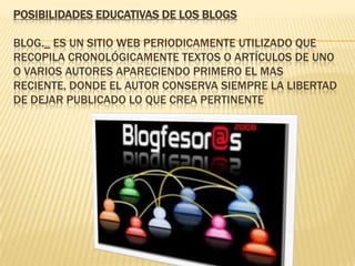 POSIBILIDADES EDUCATIVAS DE LOS BLOGS
BLOG._ ES UN SITIO WEB PERIODICAMENTE UTILIZADO QUE
RECOPILA CRONOLÓGICAMENTE TEXTOS O ARTÍCULOS DE UNO
O VARIOS AUTORES APARECIENDO PRIMERO EL MAS
RECIENTE, DONDE EL AUTOR CONSERVA SIEMPRE LA LIBERTAD
DE DEJAR PUBLICADO LO QUE CREA PERTINENTE
 