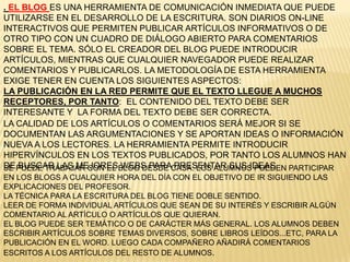 . EL BLOG ES UNA HERRAMIENTA DE COMUNICACIÓN INMEDIATA QUE PUEDE
UTILIZARSE EN EL DESARROLLO DE LA ESCRITURA. SON DIARIOS ON-LINE
INTERACTIVOS QUE PERMITEN PUBLICAR ARTÍCULOS INFORMATIVOS O DE
OTRO TIPO CON UN CUADRO DE DIÁLOGO ABIERTO PARA COMENTARIOS
SOBRE EL TEMA. SÓLO EL CREADOR DEL BLOG PUEDE INTRODUCIR
ARTÍCULOS, MIENTRAS QUE CUALQUIER NAVEGADOR PUEDE REALIZAR
COMENTARIOS Y PUBLICARLOS. LA METODOLOGÍA DE ESTA HERRAMIENTA
EXIGE TENER EN CUENTA LOS SIGUIENTES ASPECTOS:
LA PUBLICACIÓN EN LA RED PERMITE QUE EL TEXTO LLEGUE A MUCHOS
RECEPTORES, POR TANTO: EL CONTENIDO DEL TEXTO DEBE SER
INTERESANTE Y LA FORMA DEL TEXTO DEBE SER CORRECTA.
LA CALIDAD DE LOS ARTÍCULOS O COMENTARIOS SERÁ MEJOR SI SE
DOCUMENTAN LAS ARGUMENTACIONES Y SE APORTAN IDEAS O INFORMACIÓN
NUEVA A LOS LECTORES. LA HERRAMIENTA PERMITE INTRODUCIR
HIPERVÍNCULOS EN LOS TEXTOS PUBLICADOS, POR TANTO LOS ALUMNOS HAN
DE BUSCAR LAS MEJORES WEBS PARA PRESENTAR SUS IDEASSE PUEDE TRABAJAR CON EL BLOG DESDE CASA. LOS ALUMNOS PUEDEN PARTICIPAR
EN LOS BLOGS A CUALQUIER HORA DEL DÍA CON EL OBJETIVO DE IR SIGUIENDO LAS
EXPLICACIONES DEL PROFESOR.
LA TÉCNICA PARA LA ESCRITURA DEL BLOG TIENE DOBLE SENTIDO.
LEER DE FORMA INDIVIDUAL ARTÍCULOS QUE SEAN DE SU INTERÉS Y ESCRIBIR ALGÚN
COMENTARIO AL ARTÍCULO O ARTÍCULOS QUE QUIERAN.
EL BLOG PUEDE SER TEMÁTICO O DE CARÁCTER MÁS GENERAL. LOS ALUMNOS DEBEN
ESCRIBIR ARTÍCULOS SOBRE TEMAS DIVERSOS, SOBRE LIBROS LEÍDOS...ETC, PARA LA
PUBLICACIÓN EN EL WORD. LUEGO CADA COMPAÑERO AÑADIRÁ COMENTARIOS
ESCRITOS A LOS ARTÍCULOS DEL RESTO DE ALUMNOS.
 