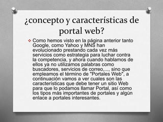 ¿concepto y características de 
portal web? 
 Como hemos visto en la página anterior tanto 
Google, como Yahoo y MNS han 
evolucionado prestando cada vez más 
servicios como estrategia para luchar contra 
la competencia, y ahora cuando hablamos de 
ellos ya no utilizamos palabras como 
buscadores, servicios de correo,..., sino que 
empleamos el término de "Portales Web", a 
continuación vamos a ver cuales son las 
características que debe tener un sitio Web 
para que lo podamos llamar Portal, así como 
los tipos más importantes de portales y algún 
enlace a portales interesantes. 
 