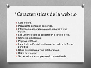 *Características de la web 1.0 
 Solo lectura. 
 Poca gente generaba contenido. 
 Información generaba solo por editores o web 
master. 
 Los usuarios solo se conectaban a la web o red. 
 Comercio electrónico. 
 Paginas estáticas. 
 La actualización de los sitios no se realiza de forma 
periódica 
 Sitios direccionales y no colaborativos. 
 Difícil de manejar. 
 Se necesitaba estar preparado para utilizarla. 
 