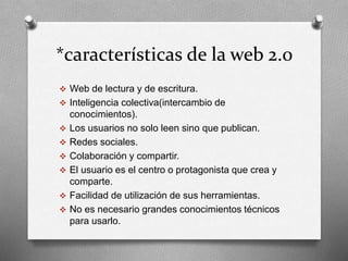 *características de la web 2.0 
 Web de lectura y de escritura. 
 Inteligencia colectiva(intercambio de 
conocimientos). 
 Los usuarios no solo leen sino que publican. 
 Redes sociales. 
 Colaboración y compartir. 
 El usuario es el centro o protagonista que crea y 
comparte. 
 Facilidad de utilización de sus herramientas. 
 No es necesario grandes conocimientos técnicos 
para usarlo. 
 