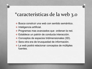 *características de la web 3.0 
 Busca construir una web con sentido semántico. 
 Inteligencia artificial. 
 Programas mas avanzados que ordenan la red. 
 Establece un patrón de conducta interacción. 
 Conceptos de espacios tridimensionales (3D). 
 Sera otra era de brusquedad de información. 
 La web podrá relacionar conceptos de múltiples 
fuentes. 
 