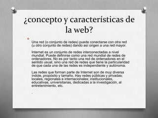 ¿concepto y características de 
la web? 
 
Una red (o conjunto de redes) puede conectarse con otra red 
(u otro conjunto de redes) dando así origen a una red mayor. 
Internet es un conjunto de redes interconectadas a nivel 
mundial. Puede definirse como una red mundial de redes de 
ordenadores. No es por tanto una red de ordenadores en el 
sentido usual, sino una red de redes que tiene la particularidad 
de que cada una de las redes es independiente y autónoma. 
Las redes que forman parte de Internet son de muy diversa 
índole, propósito y tamaño. Hay redes públicas y privadas; 
locales, regionales e internacionales; institucionales, 
educativas, universitarias, dedicadas a la investigación, al 
entretenimiento, etc. 
. 
 