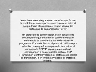 Los ordenadores integrados en las redes que forman 
la red Internet son capaces de comunicarse entre sí 
porque todos ellos utilizan el mismo idioma: los 
protocolos de comunicación TCP/IP. 
Un protocolo de comunicación es un conjunto de 
convenciones que determinan cómo se realiza el 
intercambio de datos entre dos ordenadores o 
programas. Como decíamos, el protocolo utilizado por 
todas las redes que forman parte de Internet es el 
denominado TCP/IP, siglas que en realidad 
corresponden a dos protocolos distinto: TCP 
(Transmisión Control Protocol), el protocolo de control 
de transmisión, e IP (Internet Protocol), el protocolo 
Internet. 
 