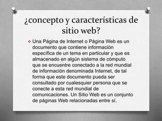 ¿concepto y características de 
sitio web? 
 Una Página de Internet o Página Web es un 
documento que contiene información 
específica de un tema en particular y que es 
almacenado en algún sistema de cómputo 
que se encuentre conectado a la red mundial 
de información denominada Internet, de tal 
forma que este documento pueda ser 
consultado por cualesquier persona que se 
conecte a esta red mundial de 
comunicaciones. Un Sitio Web es un conjunto 
de páginas Web relacionadas entre sí. 
 