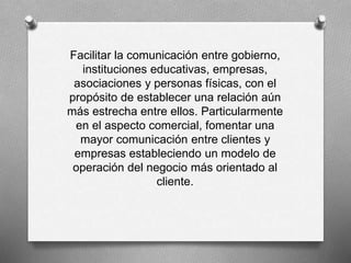 Facilitar la comunicación entre gobierno, 
instituciones educativas, empresas, 
asociaciones y personas físicas, con el 
propósito de establecer una relación aún 
más estrecha entre ellos. Particularmente 
en el aspecto comercial, fomentar una 
mayor comunicación entre clientes y 
empresas estableciendo un modelo de 
operación del negocio más orientado al 
cliente. 
 