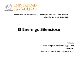 El Enemigo Silencioso
Tutora:
Mtra. Virginia Nohemi Araguz Lara
Alumno:
Carlos David Santamaría Ochoa, Ph. D.
Licenciatura en Tecnologías para la Generación del Conocimiento
Materia: Recursos de la Web
 