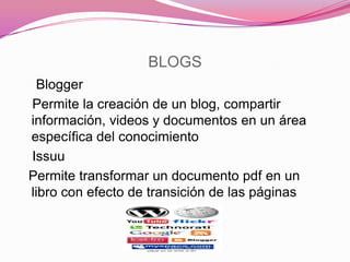BLOGS
Blogger
Permite la creación de un blog, compartir
información, videos y documentos en un área
específica del conocimiento
Issuu
Permite transformar un documento pdf en un
libro con efecto de transición de las páginas
 