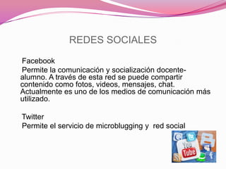 REDES SOCIALES
Facebook
Permite la comunicación y socialización docente-
alumno. A través de esta red se puede compartir
contenido como fotos, videos, mensajes, chat.
Actualmente es uno de los medios de comunicación más
utilizado.
Twitter
Permite el servicio de microblugging y red social
 
