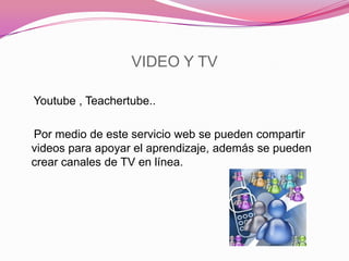 VIDEO Y TV
Youtube , Teachertube..
Por medio de este servicio web se pueden compartir
videos para apoyar el aprendizaje, además se pueden
crear canales de TV en línea.
 