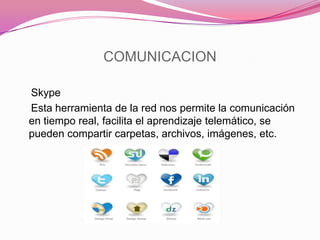 COMUNICACION
Skype
Esta herramienta de la red nos permite la comunicación
en tiempo real, facilita el aprendizaje telemático, se
pueden compartir carpetas, archivos, imágenes, etc.
 