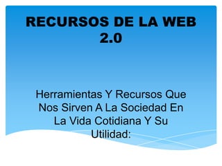 RECURSOS DE LA WEB
2.0
Herramientas Y Recursos Que
Nos Sirven A La Sociedad En
La Vida Cotidiana Y Su
Utilidad:
 