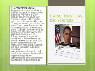 CALIDAD DE VIDEO.En general, todos los vídeos deben ocupar un espacio en disco no mayor a 2 GB y deben tener una duración menor o igual a 15 minutos, con una tolerancia extra de 59 segundos de grabación, es decir, una duración total de 15:59 segundos. La totalidad de los vídeos son convertidos a resoluciones de 320×240 y 480×360 píxeles, y a 30 fotogramas por segundo, aunque los vídeos alojados antes de marzo de 2008 sólo están disponibles en la resolución más baja. A pesar de que todos los vídeos se muestran predeterminadamente en la resolución menor, los usuarios registrados pueden reproducirlos en calidad alta ajustando sus preferencias.CARACTERISTICAS DEL YOUTUBE.