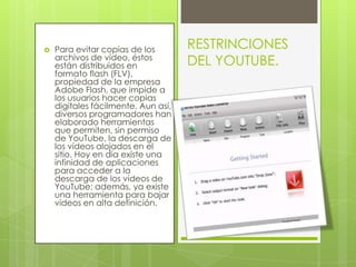 Para evitar copias de los archivos de vídeo, éstos están distribuidos en formato flash (FLV), propiedad de la empresa Adobe Flash, que impide a los usuarios hacer copias digitales fácilmente. Aun así, diversos programadores han elaborado herramientas que permiten, sin permiso de YouTube, la descarga de los vídeos alojados en el sitio. Hoy en día existe una infinidad de aplicaciones para acceder a la descarga de los vídeos de YouTube; además, ya existe una herramienta para bajar videos en alta definición.RESTRINCIONES DEL YOUTUBE.