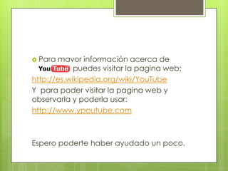 Para mayor información acerca de YouTube puedes visitar la pagina web:http://es.wikipedia.org/wiki/YouTubeY  para poder visitar la pagina web y observarla y poderla usar:http://www.ypoutube.comEspero poderte haber ayudado un poco.