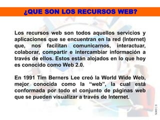 Los recursos web son todos aquellos servicios y
aplicaciones que se encuentran en la red (Internet)
que, nos facilitan comunicarnos, interactuar,
colaborar, compartir e intercambiar información a
través de ellos. Estos están alojados en lo que hoy
es conocido como Web 2.0.
En 1991 Tim Berners Lee creó la World Wide Web,
mejor conocida como la “web”, la cual está
conformada por todo el conjunto de páginas web
que se pueden visualizar a través de Internet.
SLWO|3
¿QUE SON LOS RECURSOS WEB?
 