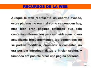RECURSOS DE LA WEB
SLWO | 4
Aunque la web representó un enorme avance,
estas páginas no eran tal como se conocen hoy,
más bien eran páginas estáticas que solo
contenían información para ser leída (que no era
actualizada frecuentemente), los contenidos no
se podían modificar, compartir o comentar, no
era posible introducir datos o iniciar sesión, y
tampoco era posible crear una página personal.
 