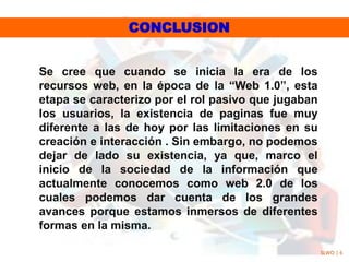 CONCLUSION
Se cree que cuando se inicia la era de los
recursos web, en la época de la “Web 1.0”, esta
etapa se caracterizo por el rol pasivo que jugaban
los usuarios, la existencia de paginas fue muy
diferente a las de hoy por las limitaciones en su
creación e interacción . Sin embargo, no podemos
dejar de lado su existencia, ya que, marco el
inicio de la sociedad de la información que
actualmente conocemos como web 2.0 de los
cuales podemos dar cuenta de los grandes
avances porque estamos inmersos de diferentes
formas en la misma.
SLWO | 6
 