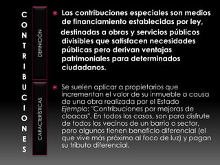 CONTRIBUCIONESDEFINICIÓNCARACTERÍSTICASLas contribuciones especiales son medios de financiamiento establecidas por ley,     destinadas a obras y servicios públicos divisibles que satisfacen necesidades públicas pero derivan ventajas patrimoniales para determinados ciudadanos.Se suelen aplicar a propietarios que incrementan el valor de su inmueble a causa de una obra realizada por el Estado Ejemplo: "Contribuciones por mejoras de cloacas". En todos los casos, son para disfrute de todos los vecinos de un barrio o sector, pero algunos tienen beneficio diferencial (el que vive más próximo al foco de luz) y pagan su tributo diferencial.