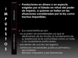 IMPUESTOSDEFINICIONCARACTERÍSTICASPrestaciones en dinero o en especie, exigidas por el Estado en virtud del poder de imperio, a quienes se hallen en las situaciones consideradas por la ley como hechos imponibles.Sus características son: - no pueden ser prorrateados ya que el destinatario de los fondos (o fundamento de su existencia) es la comunidad como un todo y no ciudadanos particulares; - provienen de una ley (ex legem);- satisfacen necesidades públicas primarias y secundarias Ejemplo: Impuesto a las Ganancias