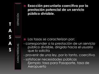 TASASDEFINICIÓNCARACTERÍSTICASExacción pecuniaria coercitiva por la prestación potencial de un servicio público divisible.Las tasas se caracterizan por: - corresponder a la prestación de un servicio público divisible, dirigido hacia el usuario que lo solicita - provenir de una ley, por lo tanto, coercitivo - satisfacer necesidades públicas Ejemplo: tasa para Pasaporte, tasa de Aeropuerto 
