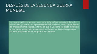 Los recursos públicos pasaron a ser parte de la política estructural de todas
las naciones, ya sea recursos provenientes de los tributos, como provenientes
del endeudamiento público, la forma en que el Gobierno los capte, influye en
la vida de las poblaciones actualmente, y a futuro, por lo que han pasado a
ser parte integrante de los programas de Gobierno.
DESPUÉS DE LA SEGUNDA GUERRA
MUNDIAL
 