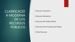 CLASIFICACIÓ
N MODERNA
DE LOS
RECURSOS
PÚBLICOS
 1. Recursos Tributarios
 2. Recursos Monetarios
 3. Recursos del Crédito Público
 4. Recursos de las Empresas del Estado
 5. Otros Recursos.
 
