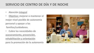 • Atención integral
• Objetivo: mejorar o mantener el
mejor nivel posible de autonomía
personal y apoyar a las
familias/cuidadores.
• Cubre las necesidades de
asesoramiento, prevención,
rehabilitación y orientación
para la promoción de la autonomía
SERVICIO DE CENTRO DE DÍA Y DE NOCHE
 