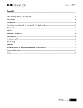 CORE Commerce 2 
Recursos de SEO 
Sumário 
Title, Meta Description, Meta Keywords ....................................................................................................................3 
URL Friendly ................................................................................................................................................................3 
Nome Fotos ................................................................................................................................................................4 
Verificação de singularidade de nomes e URL Friendly de produtos .........................................................................4 
Robots.txt ...................................................................................................................................................................5 
Sitemap .......................................................................................................................................................................5 
Canonical e Meta Autor ..............................................................................................................................................5 
Landing pages .............................................................................................................................................................6 
Arquivos template ......................................................................................................................................................6 
Schema.Org ................................................................................................................................................................6 
Redirects .....................................................................................................................................................................6 
CDN e Paralelismo de download (Download Across Hostnames) ..............................................................................7 
Combine x Compress ..................................................................................................................................................7 
Cache ..........................................................................................................................................................................7 
 