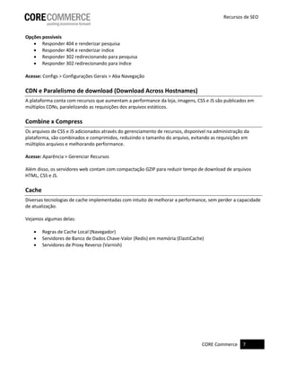 CORE Commerce 7 
Recursos de SEO 
Opções possíveis 
 Responder 404 e renderizar pesquisa 
 Responder 404 e renderizar índice 
 Responder 302 redirecionando para pesquisa 
 Responder 302 redirecionando para índice 
Acesse: Configs > Configurações Gerais > Aba Navegação 
CDN e Paralelismo de download (Download Across Hostnames) 
A plataforma conta com recursos que aumentam a performance da loja, imagens, CSS e JS são publicados em múltiplos CDNs, paralelizando as requisições dos arquivos estáticos. 
Combine x Compress 
Os arquivos de CSS e JS adicionados através do gerenciamento de recursos, disponível na administração da plataforma, são combinados e comprimidos, reduzindo o tamanho do arquivo, evitando as requisições em múltiplos arquivos e melhorando performance. 
Acesse: Aparência > Gerenciar Recursos 
Além disso, os servidores web contam com compactação GZIP para reduzir tempo de download de arquivos HTML, CSS e JS. 
Cache 
Diversas tecnologias de cache implementadas com intuito de melhorar a performance, sem perder a capacidade de atualização. 
Vejamos algumas delas: 
 Regras de Cache Local (Navegador) 
 Servidores de Banco de Dados Chave-Valor (Redis) em memória (ElastiCache) 
 Servidores de Proxy Reverso (Varnish) 
 