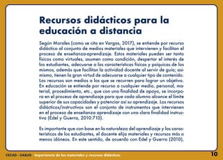 10
Recursos didácticos para la
educación a distancia
Según Morales (como se cita en Vargas, 2017), se entiende por recurso
didáctico al conjunto de medios materiales que intervienen y facilitan el
proceso de enseñanza-aprendizaje. Estos materiales pueden ser tanto
físicos como virtuales, asumen como condición, despertar el interés de
los estudiantes, adecuarse a las características físicas y psíquicas de los
mismos, además que facilitan la actividad docente al servir de guía; asi-
mismo, tienen la gran virtud de adecuarse a cualquier tipo de contenido.
Los recursos son medios a los que se recurren para lograr un objetivo.
En educación se entiende por recurso a cualquier medio, personal, ma-
terial, procedimiento, etc., que con una finalidad de apoyo, se incorpo-
ra en el proceso de aprendizaje para que cada alumno alcance el límite
superior de sus capacidades y potenciar así su aprendizaje. Los recursos
didácticos/instructivos son el conjunto de instrumentos que intervienen
en el proceso de enseñanza aprendizaje con una clara finalidad instruc-
tiva (Edel y Guerra, 2010:710).
Es importante que con base en la naturaleza del aprendizaje y las carac-
terísticas de los estudiantes, el docente elija materiales y recursos más o
menos idóneos. En este sentido, de acuerdo con Edel y Guerra (2010),
 