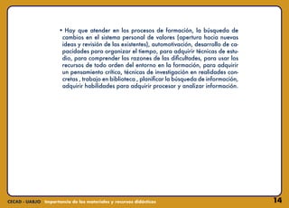 14
• Hay que atender en los procesos de formación, la búsqueda de
cambios en el sistema personal de valores (apertura hacia nuevas
ideas y revisión de las existentes), automotivación, desarrollo de ca-
pacidades para organizar el tiempo, para adquirir técnicas de estu-
dio, para comprender las razones de las dificultades, para usar los
recursos de todo orden del entorno en la formación, para adquirir
un pensamiento crítico, técnicas de investigación en realidades con-
cretas , trabajo en biblioteca , planificar la búsqueda de información,
adquirir habilidades para adquirir procesar y analizar información.
 