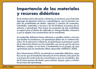 3
Importancia de los materiales
y recursos didácticos
En el contexto de la educación a distancia, es necesario, que el docente
disponga de elementos teóricos y metodológicos, que le permitan am-
pliar las posibilidades de diseño, selección y creación de contenidos,
actividades, materiales y recursos a fin de fortalecer el proceso de en-
señanza y aprendizaje. Para lograr los propósitos de esta modalidad,
se sugiere para el diseño de materiales un enfoque flexible, interactivo
y que se adapte a las características de los estudiantes.
Los materiales didácticos hacen referencia a aquellos medios y recursos
que facilitan la enseñanza y el aprendizaje dentro de un contexto edu-
cativo. En la educación a distancia, el aprendizaje se promueve a partir
de la interacción directa con los materiales, por eso es que los recursos
didácticos cumplen un rol clave y fundamental en el proceso de auto
aprendizaje que los estudiantes deben desarrollar (UNESCO, 2020).
Para Schwartzman (2013), se entiende por materiales didácticos, aque-
llos con los que el estudiante interactúa en forma directa como parte de
su proceso de construcción de conocimientos y que son concebidos, des-
de el mismo proceso de diseño, para sostener, apoyar, guiar y orientar
los procesos de aprendizaje.
 