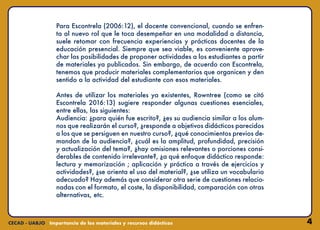 4
Para Escontrela (2006:12), el docente convencional, cuando se enfren-
ta al nuevo rol que le toca desempeñar en una modalidad a distancia,
suele retomar con frecuencia experiencias y prácticas docentes de la
educación presencial. Siempre que sea viable, es conveniente aprove-
char las posibilidades de proponer actividades a los estudiantes a partir
de materiales ya publicados. Sin embargo, de acuerdo con Escontrela,
tenemos que producir materiales complementarios que organicen y den
sentido a la actividad del estudiante con esos materiales.
Antes de utilizar los materiales ya existentes, Rowntree (como se citó
Escontrela 2016:13) sugiere responder algunas cuestiones esenciales,
entre ellas, las siguientes:
Audiencia: ¿para quién fue escrito?, ¿es su audiencia similar a los alum-
nos que realizarán el curso?, ¿responde a objetivos didácticos parecidos
a los que se persiguen en nuestro curso?, ¿qué conocimientos previos de-
mandan de la audiencia?, ¿cuál es la amplitud, profundidad, precisión
y actualización del tema?, ¿hay omisiones relevantes o porciones consi-
derables de contenido irrelevante?, ¿a qué enfoque didáctico responde:
lectura y memorización ; aplicación y práctica a través de ejercicios y
actividades?, ¿se orienta el uso del material?, ¿se utiliza un vocabulario
adecuado? Hay además que considerar otra serie de cuestiones relacio-
nadas con el formato, el coste, la disponibilidad, comparación con otras
alternativas, etc.
 