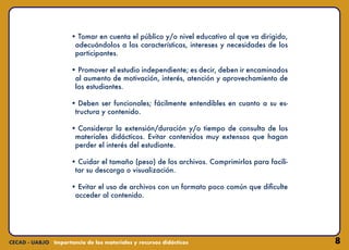 8
• Tomar en cuenta el público y/o nivel educativo al que va dirigido,
adecuándolos a las características, intereses y necesidades de los
participantes.
• Promover el estudio independiente; es decir, deben ir encaminados
al aumento de motivación, interés, atención y aprovechamiento de
los estudiantes.
• Deben ser funcionales; fácilmente entendibles en cuanto a su es-
tructura y contenido.
• Considerar la extensión/duración y/o tiempo de consulta de los
materiales didácticos. Evitar contenidos muy extensos que hagan
perder el interés del estudiante.
• Cuidar el tamaño (peso) de los archivos. Comprimirlos para facili-
tar su descarga o visualización.
• Evitar el uso de archivos con un formato poco común que dificulte
acceder al contenido.
 