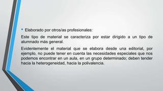 • Elaborado por otros/as profesionales:
Este tipo de material se caracteriza por estar dirigido a un tipo de
alumnado más general.
Evidentemente el material que se elabora desde una editorial, por
ejemplo, no puede tener en cuenta las necesidades especiales que nos
podemos encontrar en un aula, en un grupo determinado; deben tender
hacia la heterogeneidad, hacia la polivalencia.
 