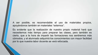 A ser posible, es recomendable el uso de materiales propios,
apoyándonos también en materiales “externos”.
Es evidente que la realización de nuestro propio material hará que
necesitemos más tiempo para preparar las clases, pero también es
cierto, que a la hora de impartir las formaciones nos sentiremos más
cómodos, y el alumnado adquirirá los conocimientos con mayor facilidad
por lo que nuestra labor docente se verá reforzada.
 